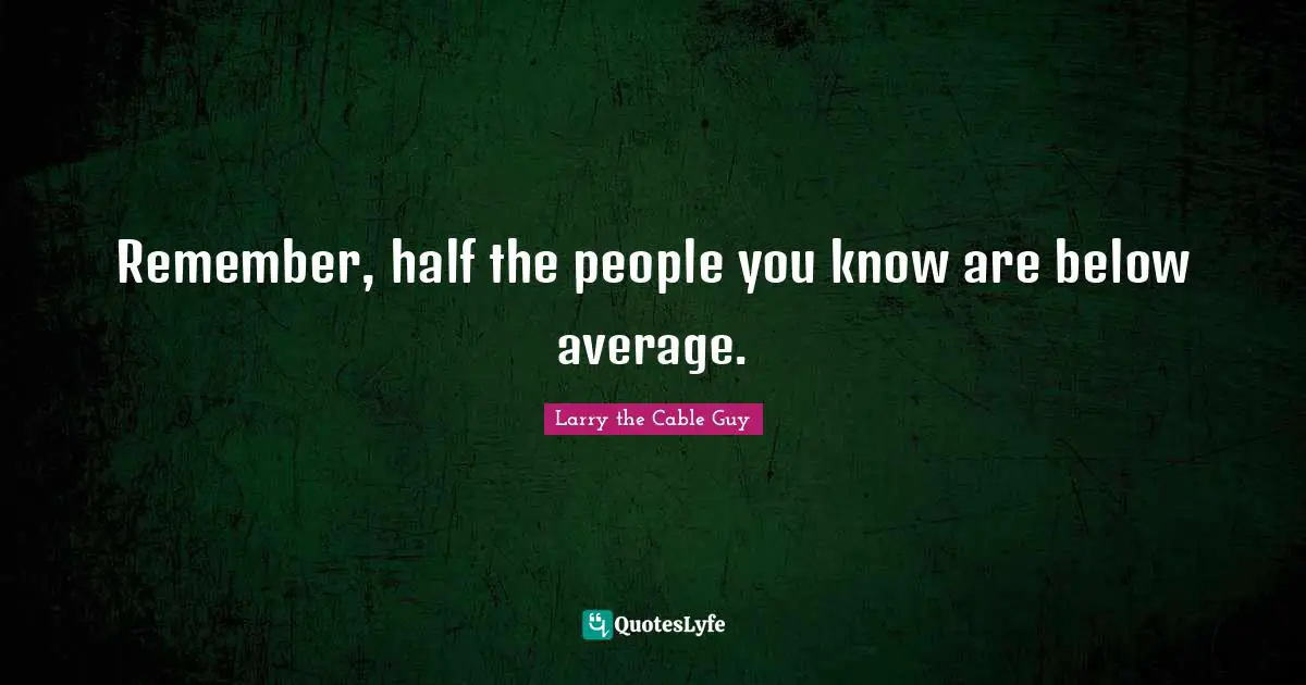 Remember, half the people you know are below average.
