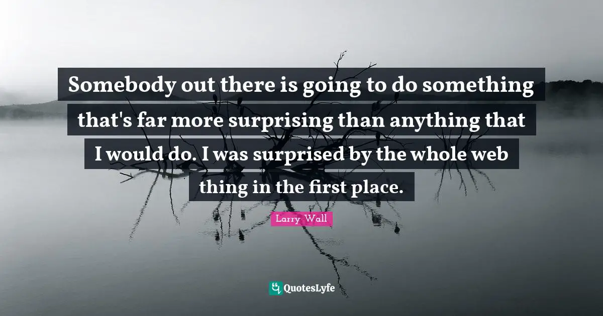 Somebody out there is going to do something that's far more surprising than anything that I would do. I was surprised by the whole web thing in the first place.