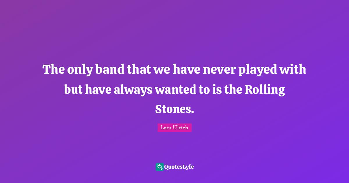 The only band that we have never played with but have always wanted to is the Rolling Stones.