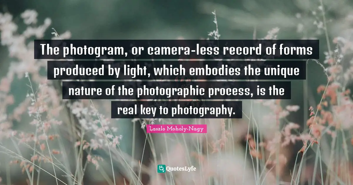 The photogram, or camera-less record of forms produced by light, which embodies the unique nature of the photographic process, is the real key to photography.
