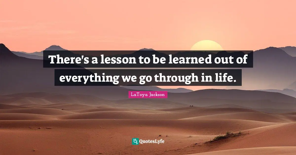 There's a lesson to be learned out of everything we go through in life.