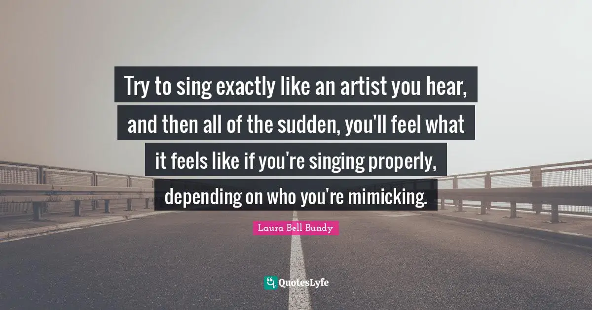 Try to sing exactly like an artist you hear, and then all of the sudden, you'll feel what it feels like if you're singing properly, depending on who you're mimicking.