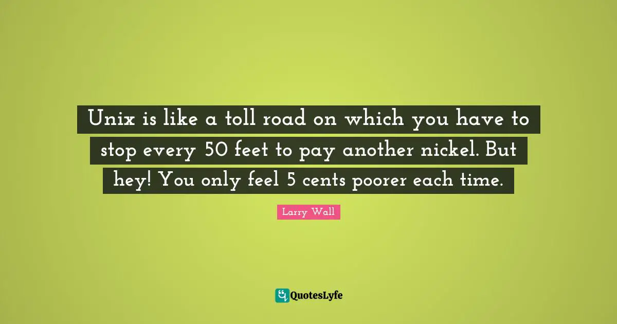 Unix Quotes: "Unix is like a toll road on which you have to stop every 50 feet to pay another nickel. But hey! You only feel 5 cents poorer each time."