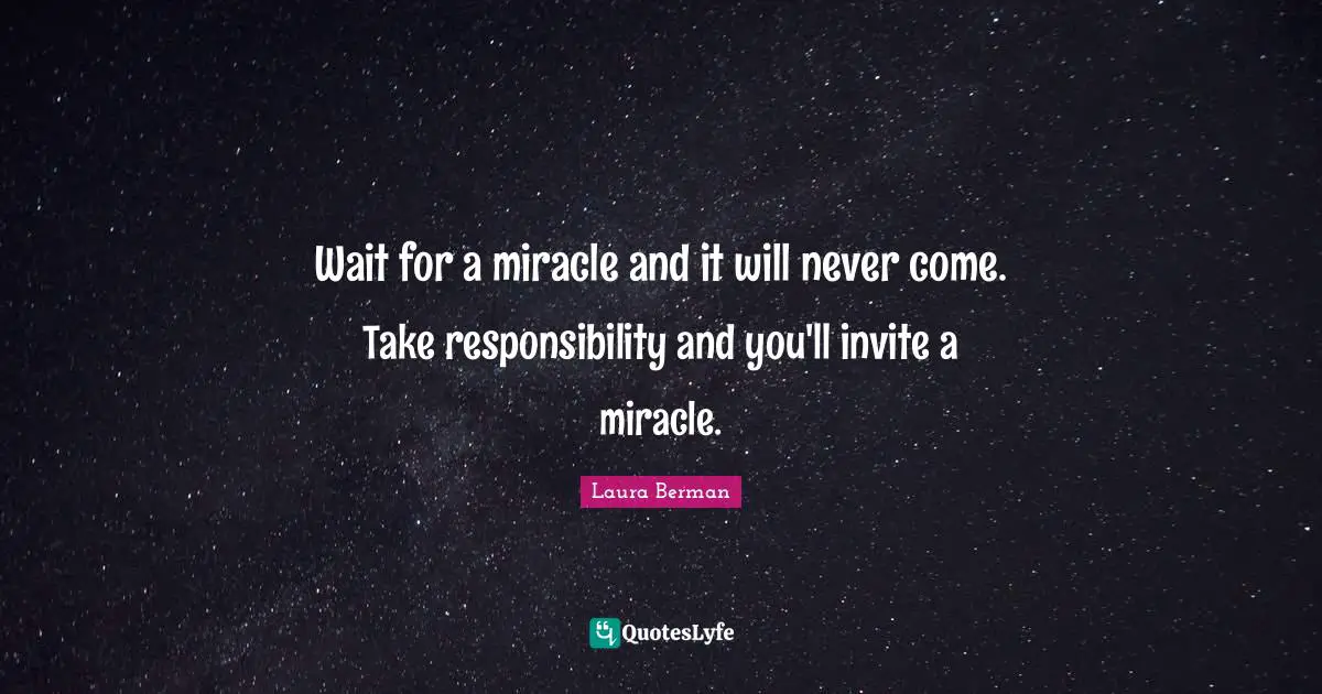 Wait for a miracle and it will never come. Take responsibility and you'll invite a miracle.