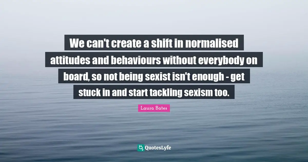 We can't create a shift in normalised attitudes and behaviours without everybody on board, so not being sexist isn't enough - get stuck in and start tackling sexism too.