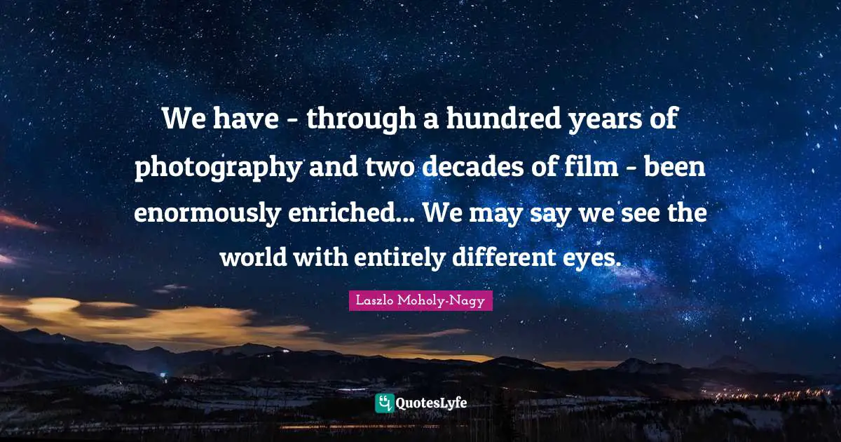 We have - through a hundred years of photography and two decades of film - been enormously enriched... We may say we see the world with entirely different eyes.