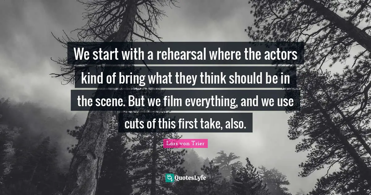 We start with a rehearsal where the actors kind of bring what they think should be in the scene. But we film everything, and we use cuts of this first take, also.