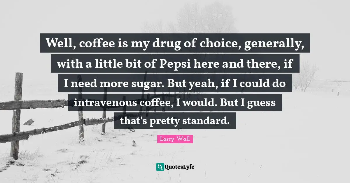 Well, coffee is my drug of choice, generally, with a little bit of Pepsi here and there, if I need more sugar. But yeah, if I could do intravenous coffee, I would. But I guess that's pretty standard.