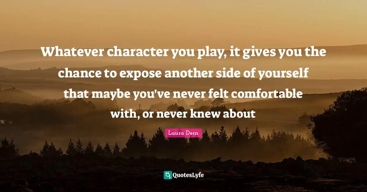 Whatever character you play, it gives you the chance to expose another side of yourself that maybe you've never felt comfortable with, or never knew about