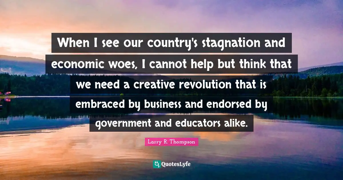 When I see our country's stagnation and economic woes, I cannot help but think that we need a creative revolution that is embraced by business and endorsed by government and educators alike.
