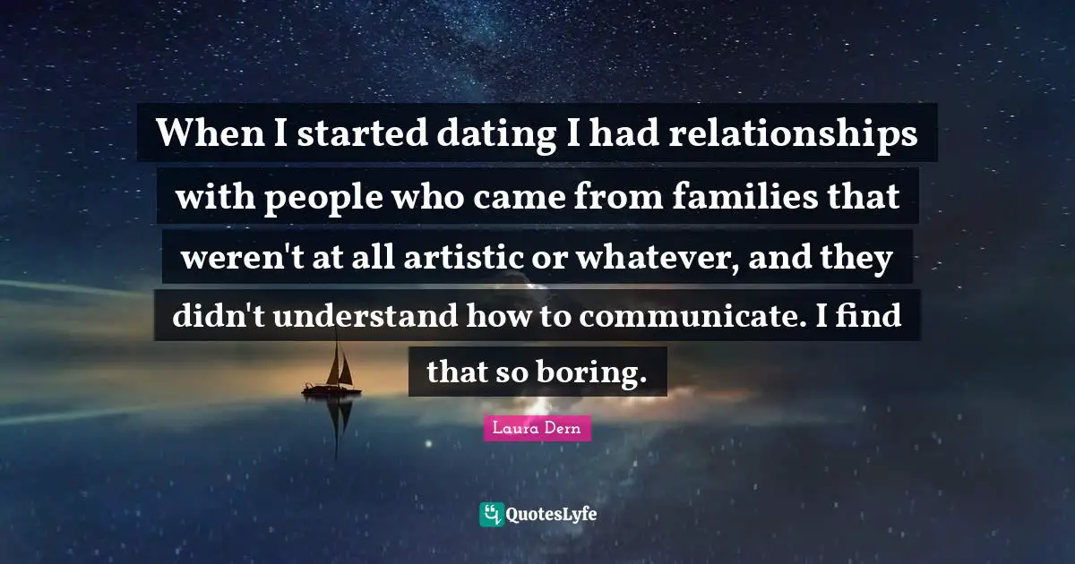 When I started dating I had relationships with people who came from families that weren't at all artistic or whatever, and they didn't understand how to communicate. I find that so boring.