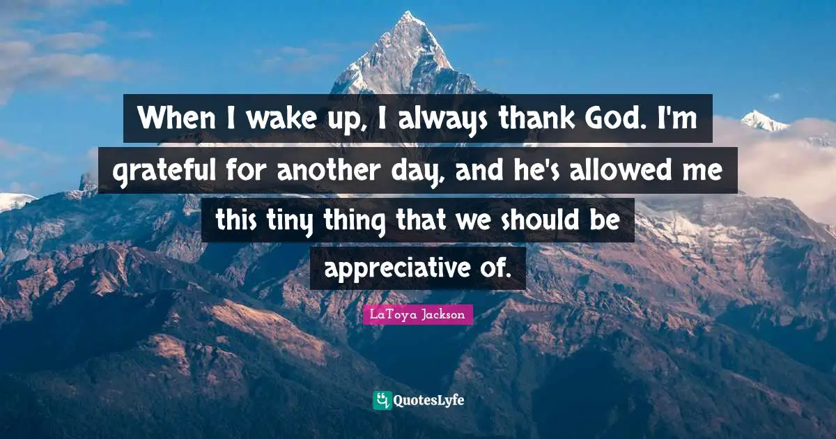 When I wake up, I always thank God. I'm grateful for another day, and he's allowed me this tiny thing that we should be appreciative of.