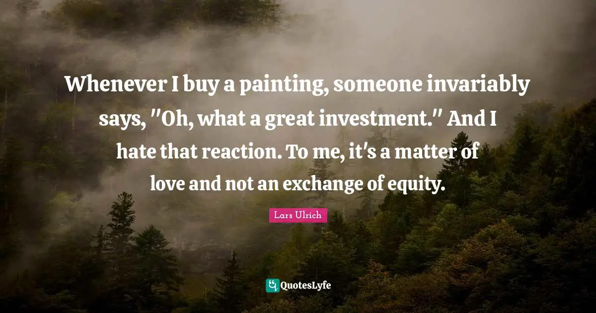 Whenever I buy a painting, someone invariably says, "Oh, what a great investment." And I hate that reaction. To me, it's a matter of love and not an exchange of equity.