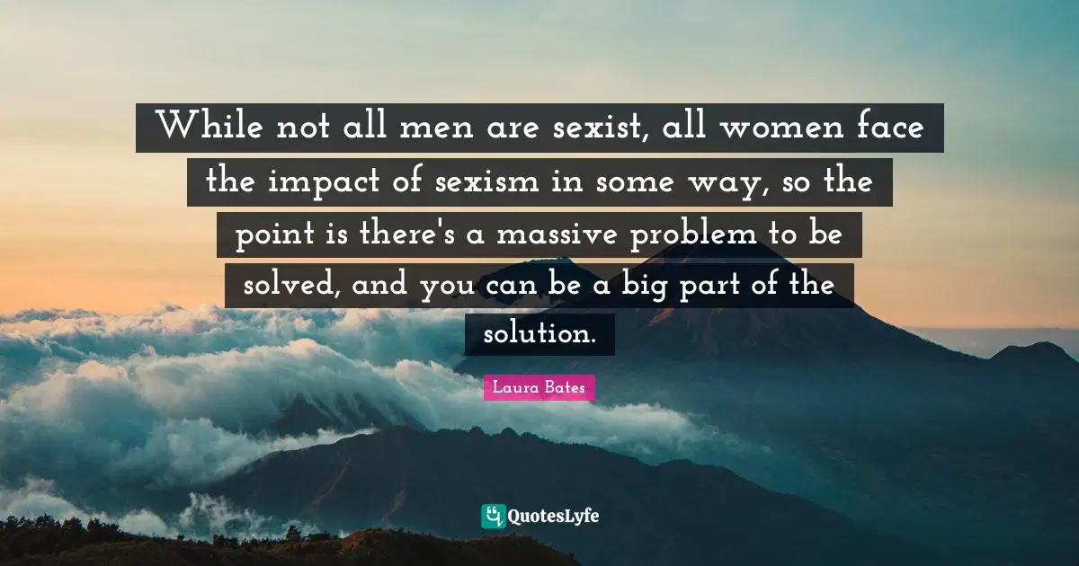 While not all men are sexist, all women face the impact of sexism in some way, so the point is there's a massive problem to be solved, and you can be a big part of the solution.