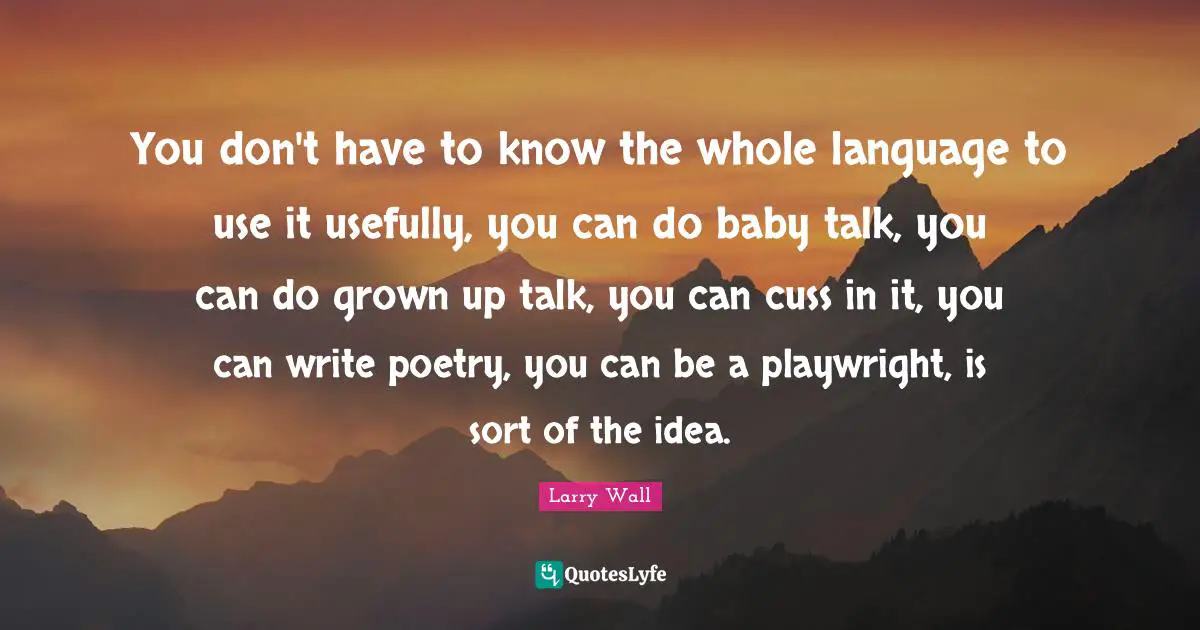 You don't have to know the whole language to use it usefully, you can do baby talk, you can do grown up talk, you can cuss in it, you can write poetry, you can be a playwright, is sort of the idea.