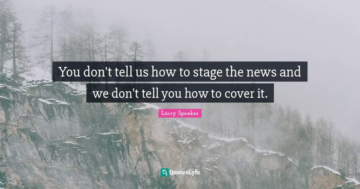 You don't tell us how to stage the news and we don't tell you how to cover it.