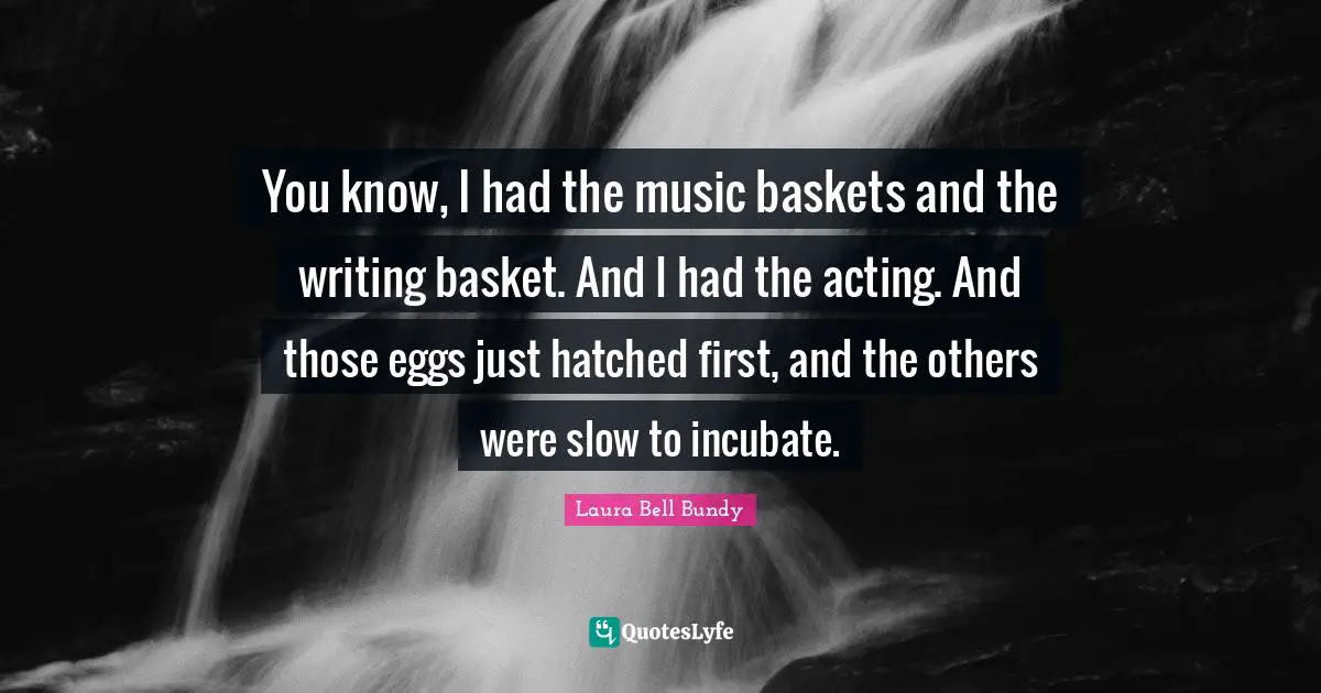 You know, I had the music baskets and the writing basket. And I had the acting. And those eggs just hatched first, and the others were slow to incubate.