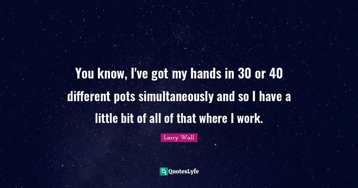 You know, I've got my hands in 30 or 40 different pots simultaneously and so I have a little bit of all of that where I work.