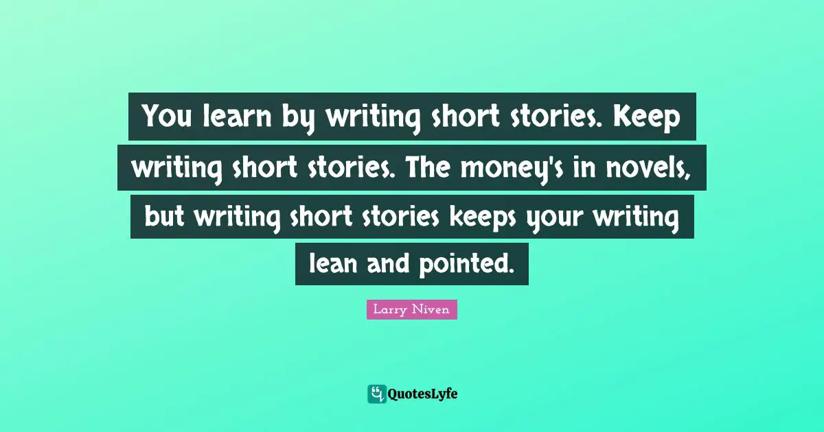 You learn by writing short stories. Keep writing short stories. The money's in novels, but writing short stories keeps your writing lean and pointed.