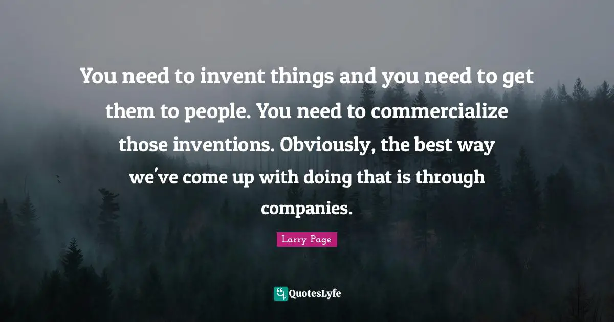 You need to invent things and you need to get them to people. You need to commercialize those inventions. Obviously, the best way we've come up with doing that is through companies.