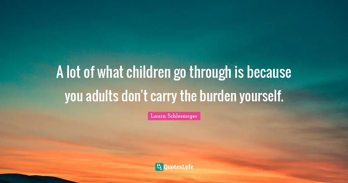 A lot of what children go through is because you adults don't carry the burden yourself.