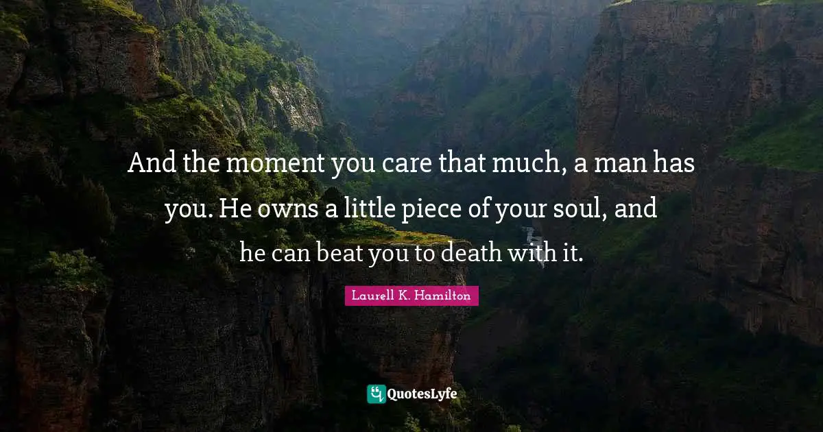 And the moment you care that much, a man has you. He owns a little piece of your soul, and he can beat you to death with it.