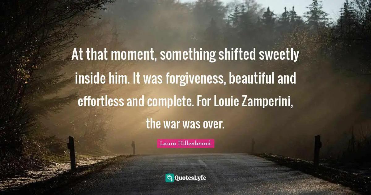 Laura Hillenbrand Quotes: "At that moment, something shifted sweetly inside him. It was forgiveness, beautiful and effortless and complete. For Louie Zamperini, the war was over."