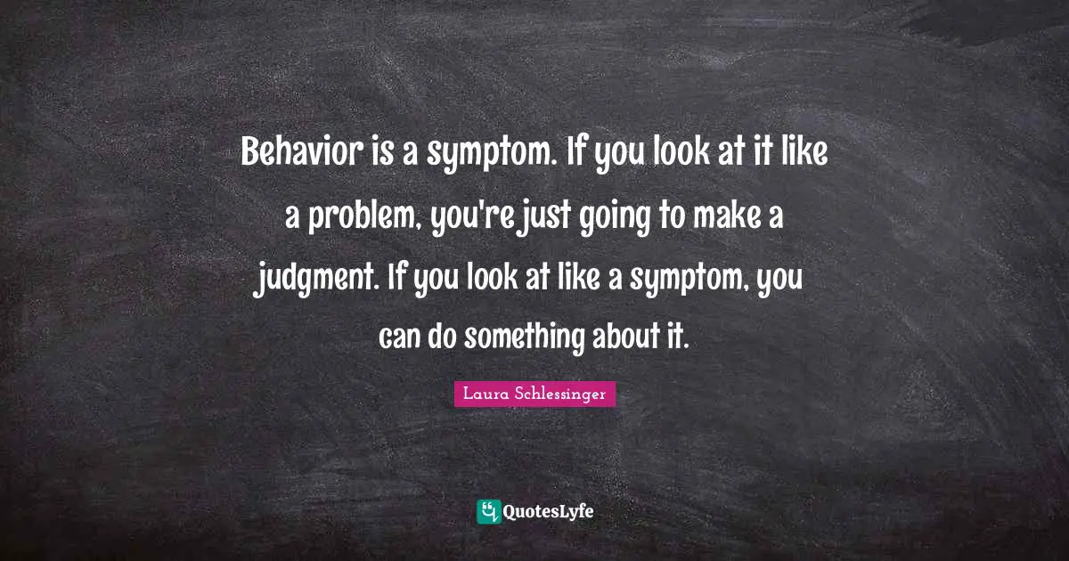 Behavior is a symptom. If you look at it like a problem, you're just going to make a judgment. If you look at like a symptom, you can do something about it.