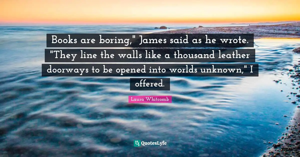 Books are boring," James said as he wrote. "They line the walls like a thousand leather doorways to be opened into worlds unknown," I offered.