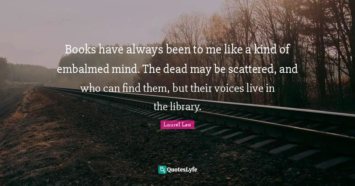 Books have always been to me like a kind of embalmed mind. The dead may be scattered, and who can find them, but their voices live in the library.
