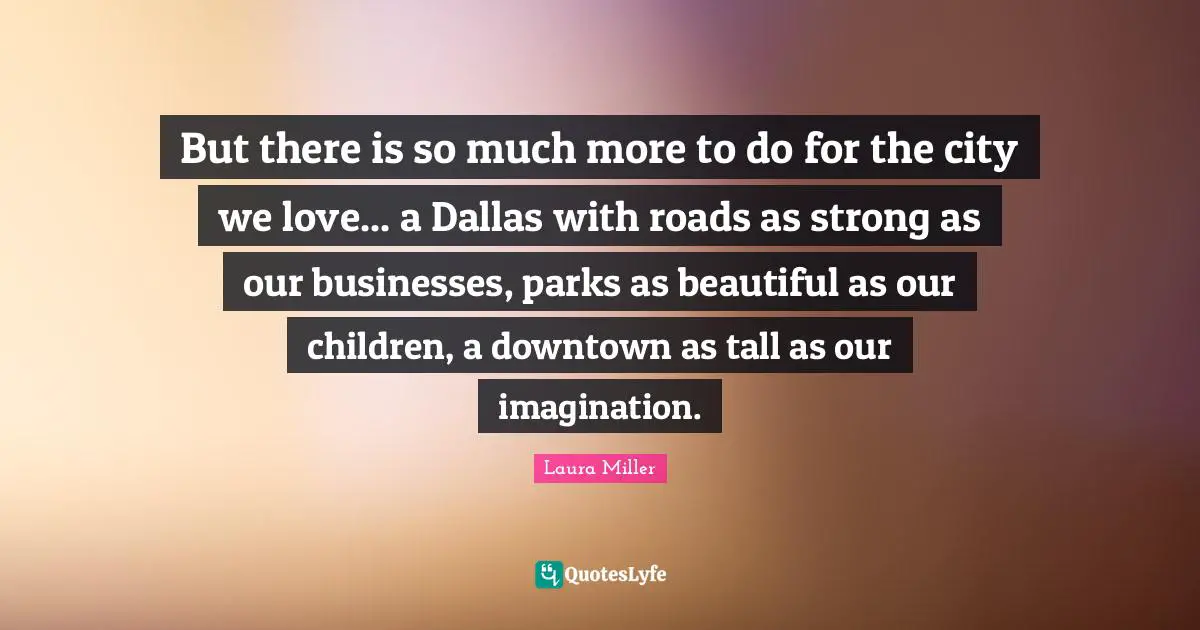 Tall Quotes: "But there is so much more to do for the city we love... a Dallas with roads as strong as our businesses, parks as beautiful as our children, a downtown as tall as our imagination."