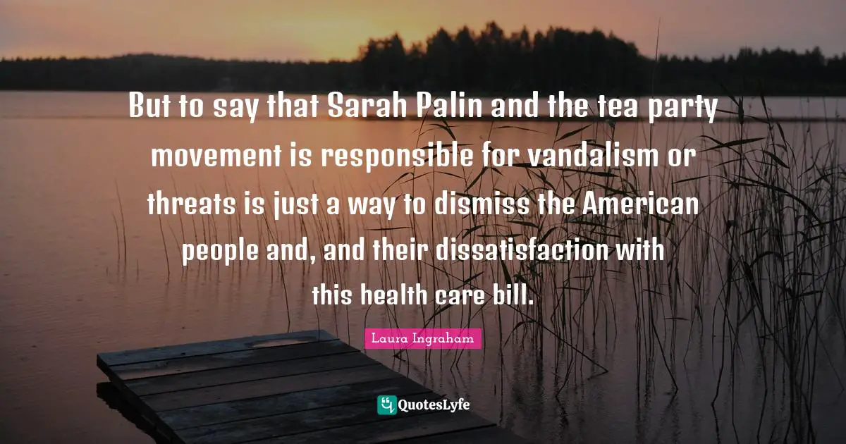 Health Care Quotes: "But to say that Sarah Palin and the tea party movement is responsible for vandalism or threats is just a way to dismiss the American people and, and their dissatisfaction with this health care bill."