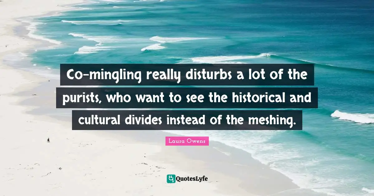 Co-mingling really disturbs a lot of the purists, who want to see the historical and cultural divides instead of the meshing.