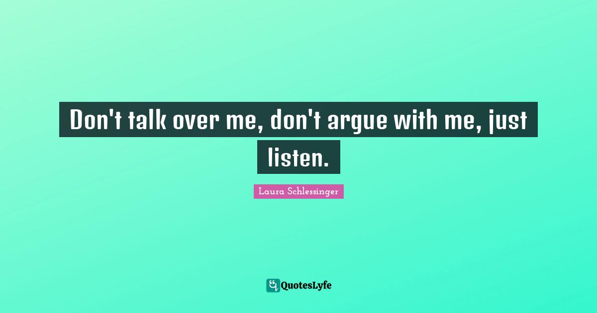 Don't talk over me, don't argue with me, just listen.