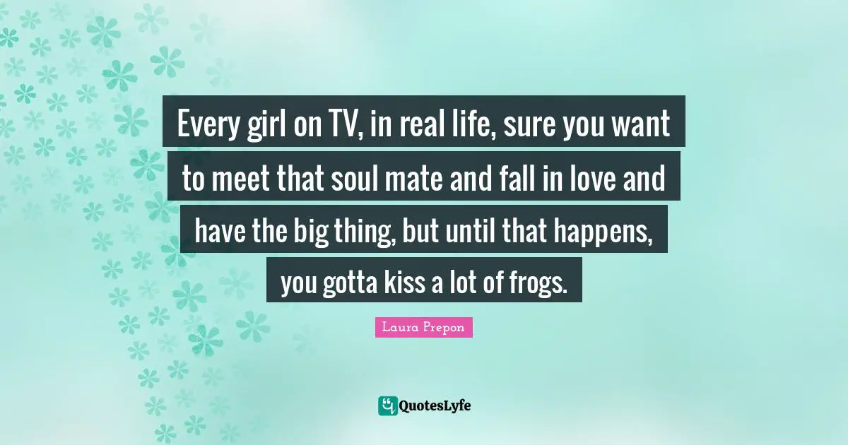Laura Prepon Quotes: "Every girl on TV, in real life, sure you want to meet that soul mate and fall in love and have the big thing, but until that happens, you gotta kiss a lot of frogs."