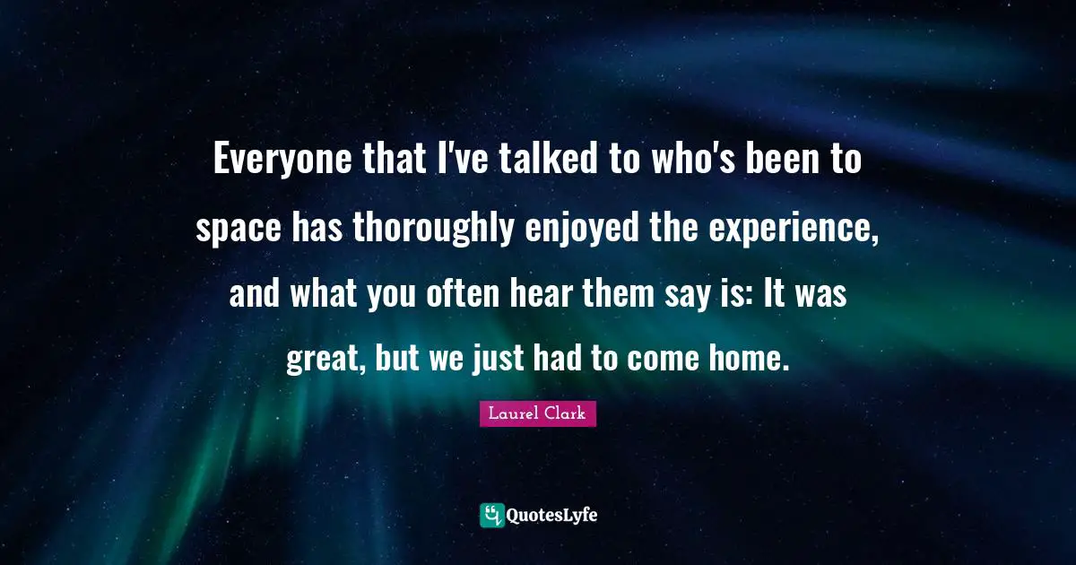 Everyone that I've talked to who's been to space has thoroughly enjoyed the experience, and what you often hear them say is: It was great, but we just had to come home.