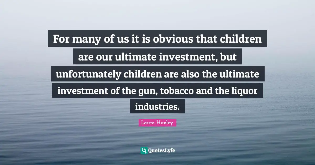 For many of us it is obvious that children are our ultimate investment, but unfortunately children are also the ultimate investment of the gun, tobacco and the liquor industries.