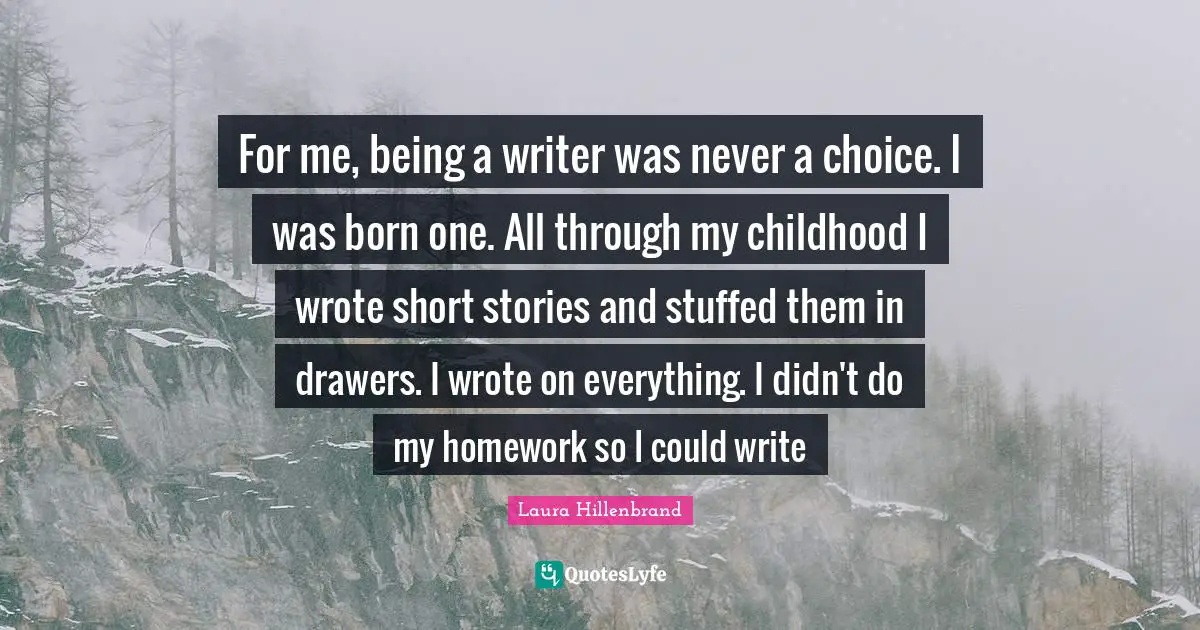 Laura Hillenbrand Quotes: "For me, being a writer was never a choice. I was born one. All through my childhood I wrote short stories and stuffed them in drawers. I wrote on everything. I didn't do my homework so I could write"
