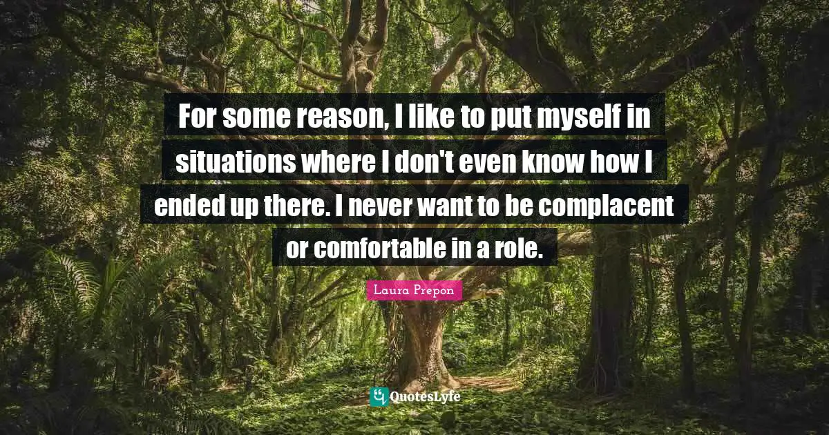 For some reason, I like to put myself in situations where I don't even know how I ended up there. I never want to be complacent or comfortable in a role.