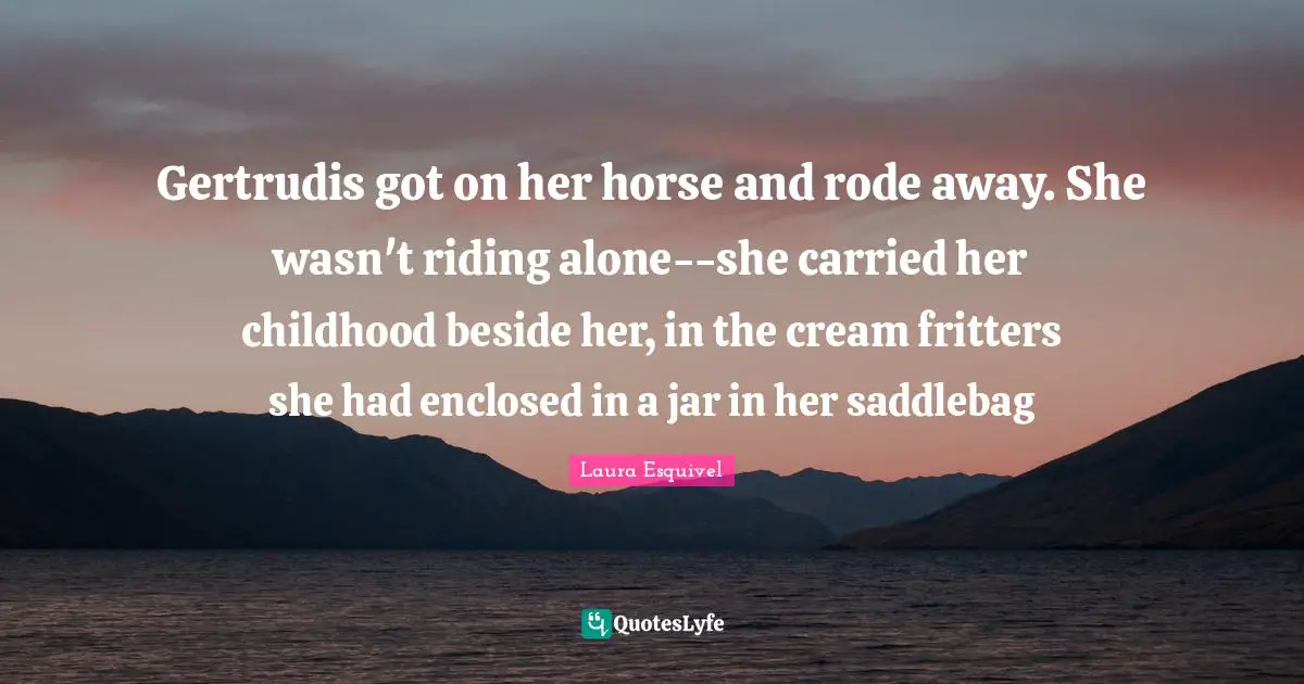Gertrudis got on her horse and rode away. She wasn't riding alone--she carried her childhood beside her, in the cream fritters she had enclosed in a jar in her saddlebag