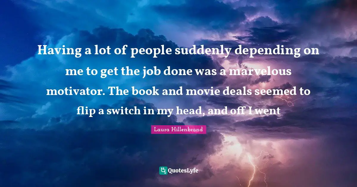 Laura Hillenbrand Quotes: "Having a lot of people suddenly depending on me to get the job done was a marvelous motivator. The book and movie deals seemed to flip a switch in my head, and off I went"