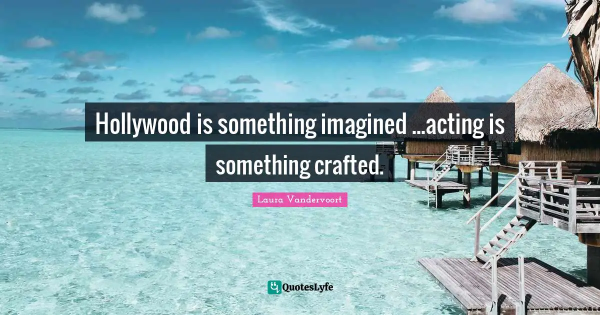 Hollywood is something imagined ...acting is something crafted.