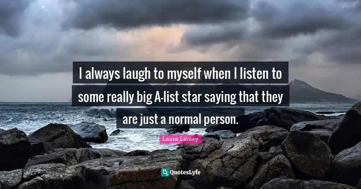 I always laugh to myself when I listen to some really big A-list star saying that they are just a normal person.