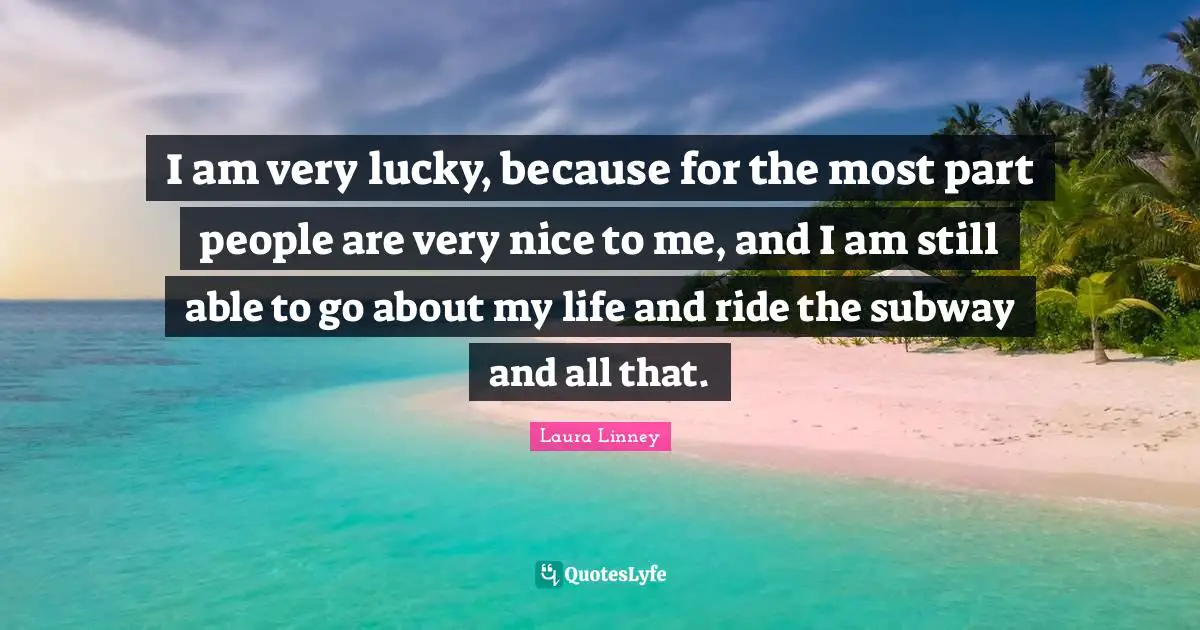 I am very lucky, because for the most part people are very nice to me, and I am still able to go about my life and ride the subway and all that.
