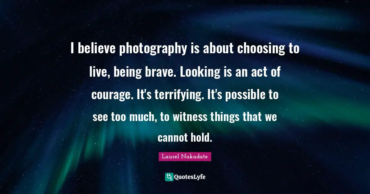I believe photography is about choosing to live, being brave. Looking is an act of courage. It's terrifying. It's possible to see too much, to witness things that we cannot hold.