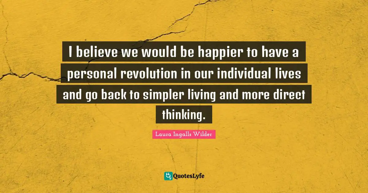 I believe we would be happier to have a personal revolution in our individual lives and go back to simpler living and more direct thinking.