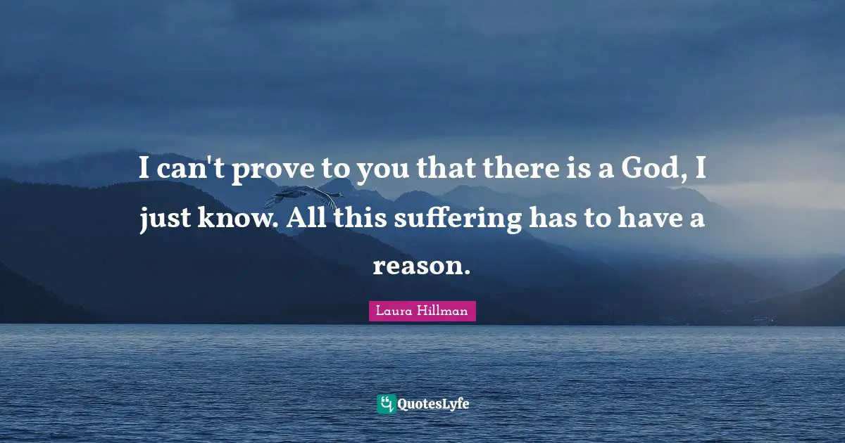 I can't prove to you that there is a God, I just know. All this suffering has to have a reason.