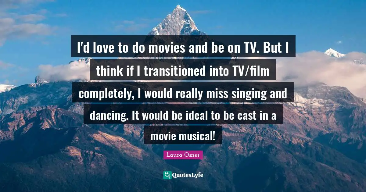 I'd love to do movies and be on TV. But I think if I transitioned into TV/film completely, I would really miss singing and dancing. It would be ideal to be cast in a movie musical!