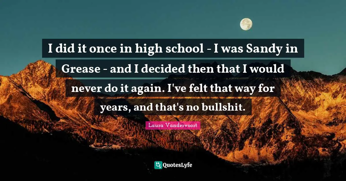 I did it once in high school - I was Sandy in Grease - and I decided then that I would never do it again. I've felt that way for years, and that's no bullshit.