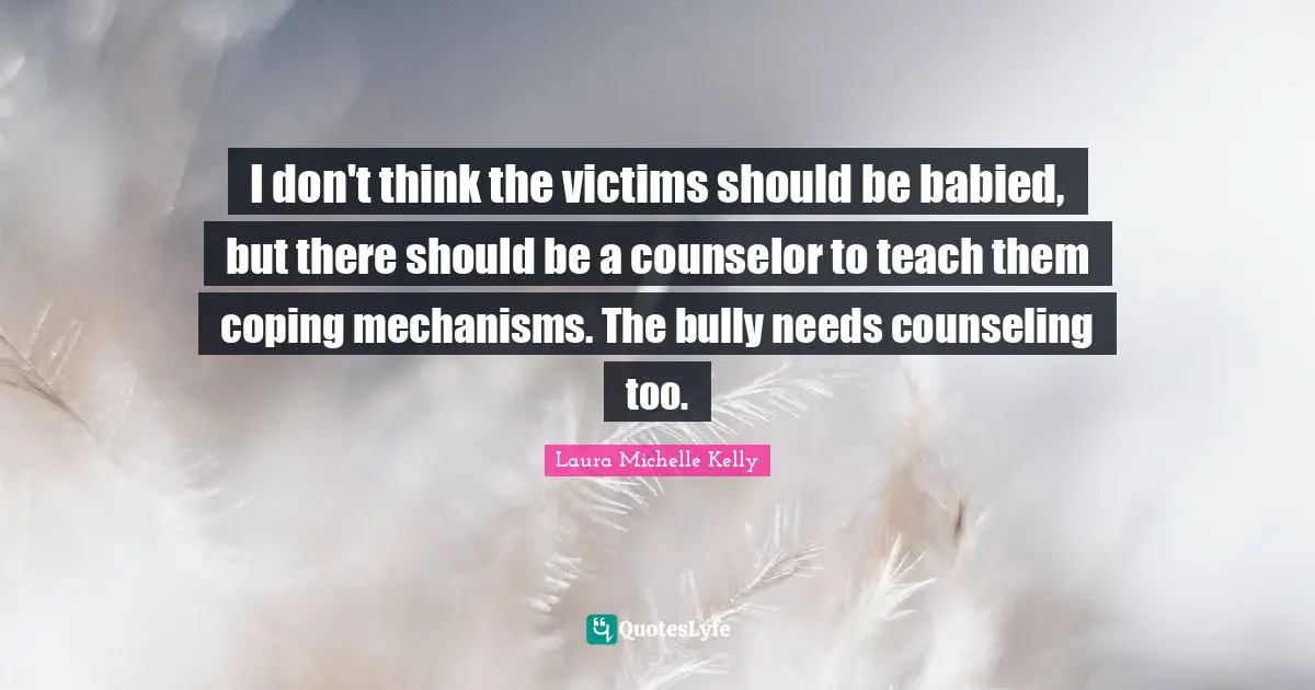 I don't think the victims should be babied, but there should be a counselor to teach them coping mechanisms. The bully needs counseling too.